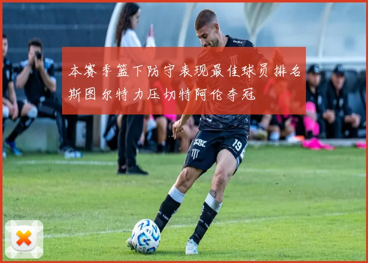 本赛季篮下防守表现最佳球员排名斯图尔特力压切特阿伦夺冠