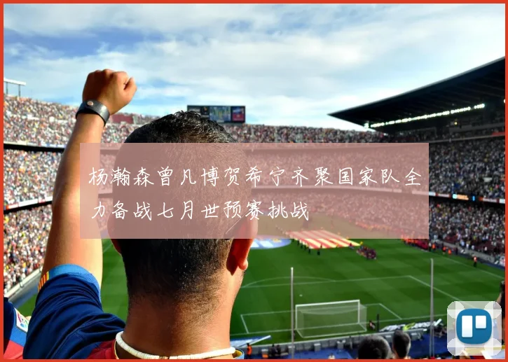 杨瀚森曾凡博贺希宁齐聚国家队全力备战七月世预赛挑战
