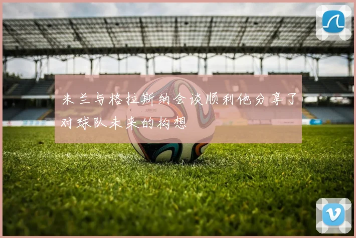 米兰与格拉斯纳会谈顺利他分享了对球队未来的构想