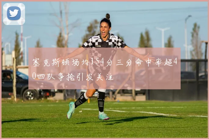 塞克斯顿场均154分三分命中率超40四队争抢引发关注