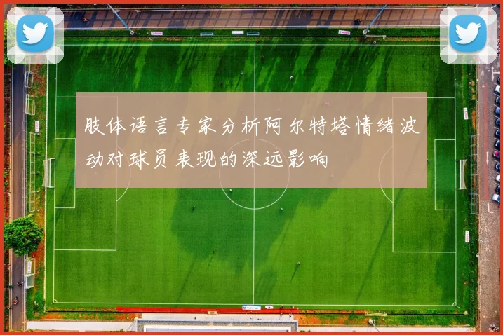 肢体语言专家分析阿尔特塔情绪波动对球员表现的深远影响