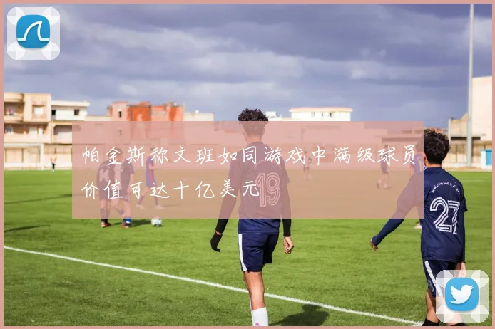帕金斯称文班如同游戏中满级球员价值可达十亿美元