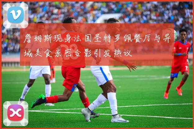 詹姆斯现身法国圣特罗佩餐厅与异域美食亲密合影引发热议