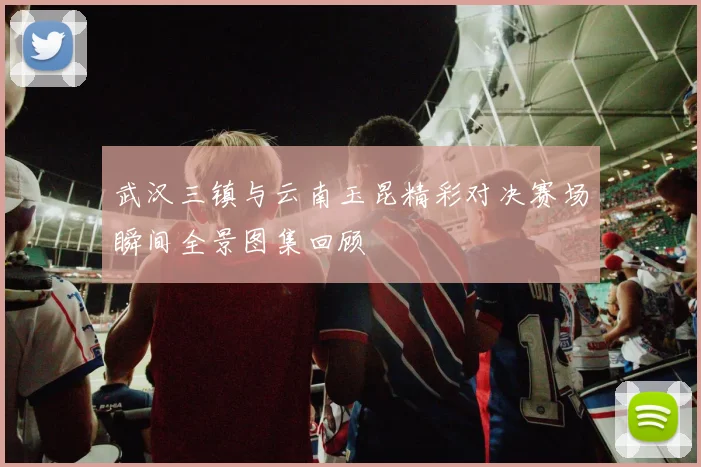 武汉三镇与云南玉昆精彩对决赛场瞬间全景图集回顾