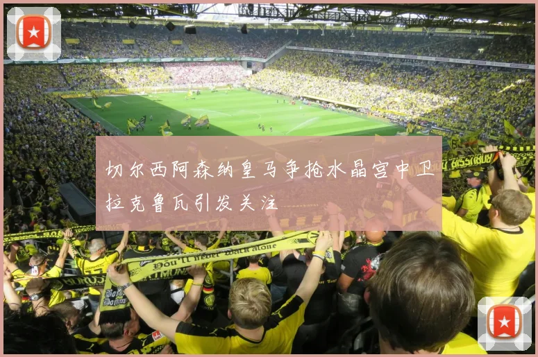 切尔西阿森纳皇马争抢水晶宫中卫拉克鲁瓦引发关注