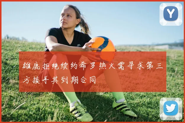 雄鹿拒绝续约希罗热火需寻求第三方接手其到期合同