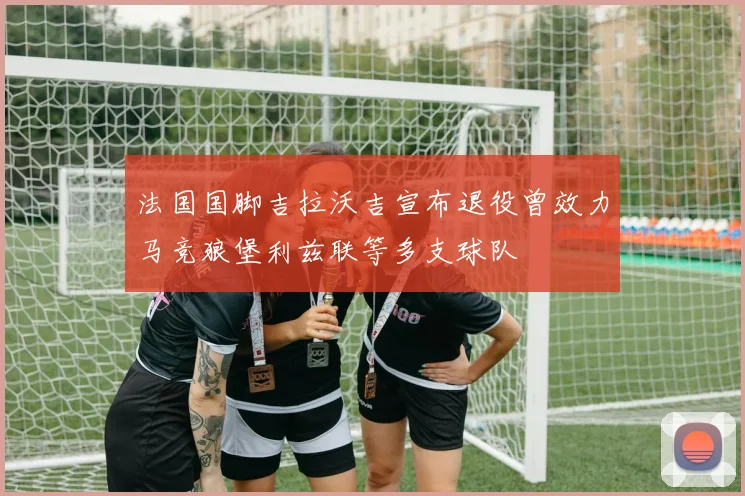 法国国脚吉拉沃吉宣布退役曾效力马竞狼堡利兹联等多支球队